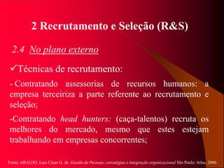 Fonte: ARAUJO, Luis César G. de. Gestão de Pessoas; estratégias e integração organizacional São Paulo: Atlas, 2006.
2 Recrutamento e Seleção (R&S)
2.4 No plano externo
Técnicas de recrutamento:
- Contratando assessorias de recursos humanos: a
empresa terceiriza a parte referente ao recrutamento e
seleção;
-Contratando head hunters: (caça-talentos) recruta os
melhores do mercado, mesmo que estes estejam
trabalhando em empresas concorrentes;
 