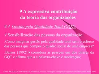 Fonte: ARAUJO, Luis César G. de. Gestão de Pessoas; estratégias e integração organizacional São Paulo: Atlas, 2006.
9 A expressiva contribuição
da teoria das organizações
9.4 Gestão pela Qualidade Total (GQT)
Sensibilização das pessoas da organização:
.Como imaginar gestão pela qualidade total sem o esforço
das pessoas que compõe o quadro social de uma empresa?
.Barros (1992)considera as pessoas um dos pilares da
GQT e afirma que a a palavra-chave é motivação;
 