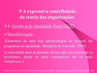Fonte: ARAUJO, Luis César G. de. Gestão de Pessoas; estratégias e integração organizacional São Paulo: Atlas, 2006.
9 A expressiva contribuição
da teoria das organizações
9.4 Gestão pela Qualidade Total (GQT)
Sensibilização:
.Elementos de uma boa administração de pessoal em
programas de qualidade, (Hodgetts & Azevedo, 1994):
a) autoridade para as pessoas: deixar que eles resolvam os
problemas, desde os mais corriqueiros até os mais
complexos; e
 