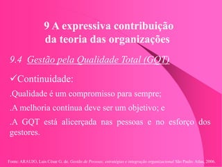 Fonte: ARAUJO, Luis César G. de. Gestão de Pessoas; estratégias e integração organizacional São Paulo: Atlas, 2006.
9 A expressiva contribuição
da teoria das organizações
9.4 Gestão pela Qualidade Total (GQT)
Continuidade:
.Qualidade é um compromisso para sempre;
.A melhoria contínua deve ser um objetivo; e
.A GQT está alicerçada nas pessoas e no esforço dos
gestores.
 