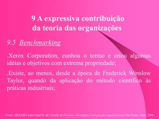 Fonte: ARAUJO, Luis César G. de. Gestão de Pessoas; estratégias e integração organizacional São Paulo: Atlas, 2006.
9 A expressiva contribuição
da teoria das organizações
9.5 Benchmarking
.Xerox Corporation, cunhou o termo e criou algumas
idéias e objetivos com extrema propriedade;
.Existe, ao menos, desde a época de Frederick Winslow
Taylor, quando da aplicação do método científico às
práticas industriais;
 