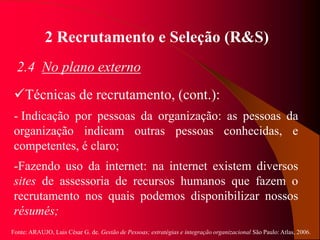 Fonte: ARAUJO, Luis César G. de. Gestão de Pessoas; estratégias e integração organizacional São Paulo: Atlas, 2006.
2 Recrutamento e Seleção (R&S)
2.4 No plano externo
Técnicas de recrutamento, (cont.):
- Indicação por pessoas da organização: as pessoas da
organização indicam outras pessoas conhecidas, e
competentes, é claro;
-Fazendo uso da internet: na internet existem diversos
sites de assessoria de recursos humanos que fazem o
recrutamento nos quais podemos disponibilizar nossos
résumés;
 