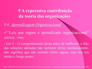 Fonte: ARAUJO, Luis César G. de. Gestão de Pessoas; estratégias e integração organizacional São Paulo: Atlas, 2006.
9 A expressiva contribuição
da teoria das organizações
9.6 Aprendizagem Organizacional
“Leis que regem o aprendizado organizacional”
(SENGE, 1990):
- Lei 3 – O comportamento piora antes de melhorar: o fato
das soluções adotadas não surtirem efeito imediatamente,
não significa que não surtirão efeito algum, mas sim em
médio e longo prazo;
 