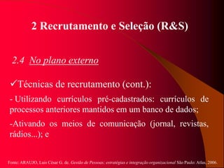 Fonte: ARAUJO, Luis César G. de. Gestão de Pessoas; estratégias e integração organizacional São Paulo: Atlas, 2006.
2 Recrutamento e Seleção (R&S)
2.4 No plano externo
Técnicas de recrutamento (cont.):
- Utilizando currículos pré-cadastrados: currículos de
processos anteriores mantidos em um banco de dados;
-Ativando os meios de comunicação (jornal, revistas,
rádios...); e
 