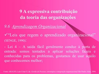 Fonte: ARAUJO, Luis César G. de. Gestão de Pessoas; estratégias e integração organizacional São Paulo: Atlas, 2006.
9 A expressiva contribuição
da teoria das organizações
9.6 Aprendizagem Organizacional
“Leis que regem o aprendizado organizacional”
(SENGE, 1990):
- Lei 4 – A saída fácil geralmente conduz à porta de
entrada: somos tentados a aplicar soluções fáceis e
conhecidas para os problemas, gostamos de usar aquilo
que conhecemos melhor;
 