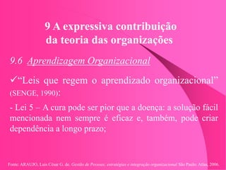 Fonte: ARAUJO, Luis César G. de. Gestão de Pessoas; estratégias e integração organizacional São Paulo: Atlas, 2006.
9 A expressiva contribuição
da teoria das organizações
9.6 Aprendizagem Organizacional
“Leis que regem o aprendizado organizacional”
(SENGE, 1990):
- Lei 5 – A cura pode ser pior que a doença: a solução fácil
mencionada nem sempre é eficaz e, também, pode criar
dependência a longo prazo;
 