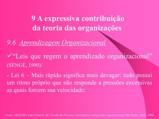 Fonte: ARAUJO, Luis César G. de. Gestão de Pessoas; estratégias e integração organizacional São Paulo: Atlas, 2006.
9 A expressiva contribuição
da teoria das organizações
9.6 Aprendizagem Organizacional
“Leis que regem o aprendizado organizacional”
(SENGE, 1990):
- Lei 6 – Mais rápido significa mais devagar: tudo possui
um ritmo próprio que não responde a pressões excessivas
as quais forcem sua velocidade;
 