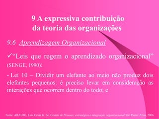 Fonte: ARAUJO, Luis César G. de. Gestão de Pessoas; estratégias e integração organizacional São Paulo: Atlas, 2006.
9 A expressiva contribuição
da teoria das organizações
9.6 Aprendizagem Organizacional
“Leis que regem o aprendizado organizacional”
(SENGE, 1990):
- Lei 10 – Dividir um elefante ao meio não produz dois
elefantes pequenos: é preciso levar em consideração as
interações que ocorrem dentro do todo; e
 
