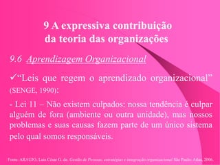 Fonte: ARAUJO, Luis César G. de. Gestão de Pessoas; estratégias e integração organizacional São Paulo: Atlas, 2006.
9 A expressiva contribuição
da teoria das organizações
9.6 Aprendizagem Organizacional
“Leis que regem o aprendizado organizacional”
(SENGE, 1990):
- Lei 11 – Não existem culpados: nossa tendência é culpar
alguém de fora (ambiente ou outra unidade), mas nossos
problemas e suas causas fazem parte de um único sistema
pelo qual somos responsáveis.
 
