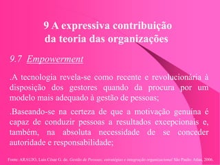 Fonte: ARAUJO, Luis César G. de. Gestão de Pessoas; estratégias e integração organizacional São Paulo: Atlas, 2006.
9 A expressiva contribuição
da teoria das organizações
9.7 Empowerment
.A tecnologia revela-se como recente e revolucionária à
disposição dos gestores quando da procura por um
modelo mais adequado à gestão de pessoas;
.Baseando-se na certeza de que a motivação genuína é
capaz de conduzir pessoas a resultados excepcionais e,
também, na absoluta necessidade de se conceder
autoridade e responsabilidade;
 