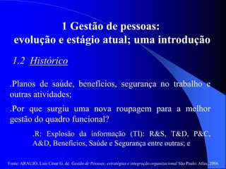 Fonte: ARAUJO, Luis César G. de. Gestão de Pessoas; estratégias e integração organizacional São Paulo: Atlas, 2006.
1 Gestão de pessoas:
evolução e estágio atual; uma introdução
1.2 Histórico
.Planos de saúde, benefícios, segurança no trabalho e
outras atividades;
.Por que surgiu uma nova roupagem para a melhor
gestão do quadro funcional?
.R: Explosão da informação (TI): R&S, T&D, P&C,
A&D, Benefícios, Saúde e Segurança entre outras; e
 
