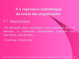 Fonte: ARAUJO, Luis César G. de. Gestão de Pessoas; estratégias e integração organizacional São Paulo: Atlas, 2006.
9 A expressiva contribuição
da teoria das organizações
9.7 Empowerment
.Na aplicação desta tecnologia o sexo feminino deve se
destacar, a conhecida sensibilidade feminina terá
relevância, sem dúvida; e
.Coaching e Mentoring.
 
