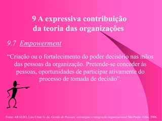 Fonte: ARAUJO, Luis César G. de. Gestão de Pessoas; estratégias e integração organizacional São Paulo: Atlas, 2006.
9 A expressiva contribuição
da teoria das organizações
9.7 Empowerment
“Criação ou o fortalecimento do poder decisório nas mãos
das pessoas da organização. Pretende-se conceder às
pessoas, oportunidades de participar ativamente do
processo de tomada de decisão”.
 