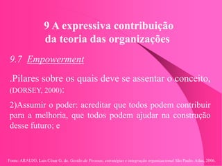 Fonte: ARAUJO, Luis César G. de. Gestão de Pessoas; estratégias e integração organizacional São Paulo: Atlas, 2006.
9 A expressiva contribuição
da teoria das organizações
9.7 Empowerment
.Pilares sobre os quais deve se assentar o conceito,
(DORSEY, 2000):
2)Assumir o poder: acreditar que todos podem contribuir
para a melhoria, que todos podem ajudar na construção
desse futuro; e
 