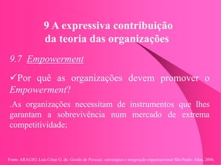 Fonte: ARAUJO, Luis César G. de. Gestão de Pessoas; estratégias e integração organizacional São Paulo: Atlas, 2006.
9 A expressiva contribuição
da teoria das organizações
9.7 Empowerment
Por quê as organizações devem promover o
Empowerment?
.As organizações necessitam de instrumentos que lhes
garantam a sobrevivência num mercado de extrema
competitividade;
 