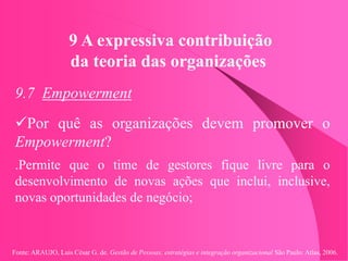 Fonte: ARAUJO, Luis César G. de. Gestão de Pessoas; estratégias e integração organizacional São Paulo: Atlas, 2006.
9 A expressiva contribuição
da teoria das organizações
9.7 Empowerment
Por quê as organizações devem promover o
Empowerment?
.Permite que o time de gestores fique livre para o
desenvolvimento de novas ações que inclui, inclusive,
novas oportunidades de negócio;
 