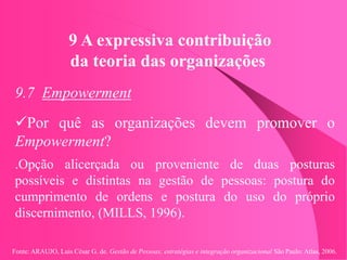 Fonte: ARAUJO, Luis César G. de. Gestão de Pessoas; estratégias e integração organizacional São Paulo: Atlas, 2006.
9 A expressiva contribuição
da teoria das organizações
9.7 Empowerment
Por quê as organizações devem promover o
Empowerment?
.Opção alicerçada ou proveniente de duas posturas
possíveis e distintas na gestão de pessoas: postura do
cumprimento de ordens e postura do uso do próprio
discernimento, (MILLS, 1996).
 