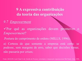 Fonte: ARAUJO, Luis César G. de. Gestão de Pessoas; estratégias e integração organizacional São Paulo: Atlas, 2006.
9 A expressiva contribuição
da teoria das organizações
9.7 Empowerment
Por quê as organizações devem promover o
Empowerment?
.Postura do cumprimento de ordens (MILLS, 1996).
a) Certeza de que somente a empresa está certa: se
pudesse, sem margens de erro, saber que decisões tomar,
não passaria por crises;
 