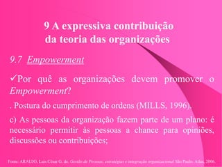 Fonte: ARAUJO, Luis César G. de. Gestão de Pessoas; estratégias e integração organizacional São Paulo: Atlas, 2006.
9 A expressiva contribuição
da teoria das organizações
9.7 Empowerment
Por quê as organizações devem promover o
Empowerment?
. Postura do cumprimento de ordens (MILLS, 1996).
c) As pessoas da organização fazem parte de um plano: é
necessário permitir às pessoas a chance para opiniões,
discussões ou contribuições;
 