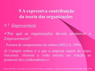 Fonte: ARAUJO, Luis César G. de. Gestão de Pessoas; estratégias e integração organizacional São Paulo: Atlas, 2006.
9 A expressiva contribuição
da teoria das organizações
9.7 Empowerment
Por quê as organizações devem promover o
Empowerment?
. Postura do cumprimento de ordens (MILLS, 1996).
d) Cumprir ordens é o que a empresa espera do corpo
funcional: eliminar a visão estreita em relação ao
potencial dos colaboradores; e
 