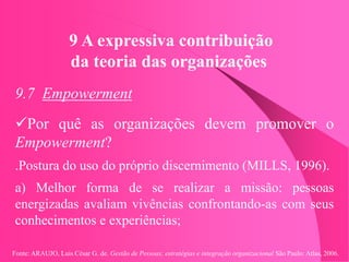 Fonte: ARAUJO, Luis César G. de. Gestão de Pessoas; estratégias e integração organizacional São Paulo: Atlas, 2006.
9 A expressiva contribuição
da teoria das organizações
9.7 Empowerment
Por quê as organizações devem promover o
Empowerment?
.Postura do uso do próprio discernimento (MILLS, 1996).
a) Melhor forma de se realizar a missão: pessoas
energizadas avaliam vivências confrontando-as com seus
conhecimentos e experiências;
 