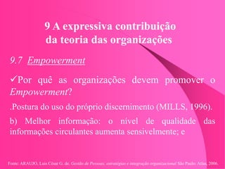 Fonte: ARAUJO, Luis César G. de. Gestão de Pessoas; estratégias e integração organizacional São Paulo: Atlas, 2006.
9 A expressiva contribuição
da teoria das organizações
9.7 Empowerment
Por quê as organizações devem promover o
Empowerment?
.Postura do uso do próprio discernimento (MILLS, 1996).
b) Melhor informação: o nível de qualidade das
informações circulantes aumenta sensivelmente; e
 