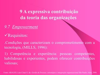 Fonte: ARAUJO, Luis César G. de. Gestão de Pessoas; estratégias e integração organizacional São Paulo: Atlas, 2006.
9 A expressiva contribuição
da teoria das organizações
9.7 Empowerment
Requisitos:
.Condições que caracterizam o comprometimento com a
tecnologia, (MILLS, 1996):
1) Competência e experiência: pessoas competentes,
habilidosas e experientes, podem oferecer contribuições
valiosas;
 