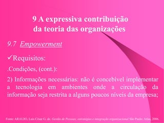 Fonte: ARAUJO, Luis César G. de. Gestão de Pessoas; estratégias e integração organizacional São Paulo: Atlas, 2006.
9 A expressiva contribuição
da teoria das organizações
9.7 Empowerment
Requisitos:
.Condições, (cont.):
2) Informações necessárias: não é concebível implementar
a tecnologia em ambientes onde a circulação da
informação seja restrita a alguns poucos níveis da empresa;
 