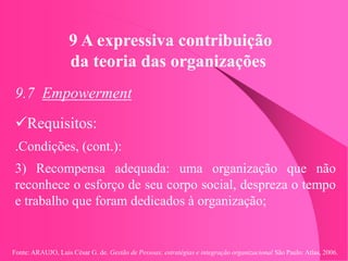 Fonte: ARAUJO, Luis César G. de. Gestão de Pessoas; estratégias e integração organizacional São Paulo: Atlas, 2006.
9 A expressiva contribuição
da teoria das organizações
9.7 Empowerment
Requisitos:
.Condições, (cont.):
3) Recompensa adequada: uma organização que não
reconhece o esforço de seu corpo social, despreza o tempo
e trabalho que foram dedicados à organização;
 