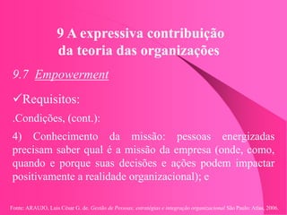 Fonte: ARAUJO, Luis César G. de. Gestão de Pessoas; estratégias e integração organizacional São Paulo: Atlas, 2006.
9 A expressiva contribuição
da teoria das organizações
9.7 Empowerment
Requisitos:
.Condições, (cont.):
4) Conhecimento da missão: pessoas energizadas
precisam saber qual é a missão da empresa (onde, como,
quando e porque suas decisões e ações podem impactar
positivamente a realidade organizacional); e
 