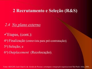 Fonte: ARAUJO, Luis César G. de. Gestão de Pessoas; estratégias e integração organizacional São Paulo: Atlas, 2006.
2 Recrutamento e Seleção (R&S)
2.4 No plano externo
Etapas, (cont.):
4o) Finalização (entrevista para pré-contratação);
5o) Seleção; e
6o) Outplacement (Recolocação).
 