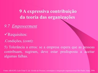 Fonte: ARAUJO, Luis César G. de. Gestão de Pessoas; estratégias e integração organizacional São Paulo: Atlas, 2006.
9 A expressiva contribuição
da teoria das organizações
9.7 Empowerment
Requisitos:
.Condições, (cont):
5) Tolerância a erros: se a empresa espera que as pessoas
contribuam, sugiram, deve estar predisposta a aceitar
algumas falhas.
 
