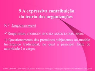 Fonte: ARAUJO, Luis César G. de. Gestão de Pessoas; estratégias e integração organizacional São Paulo: Atlas, 2006.
9 A expressiva contribuição
da teoria das organizações
9.7 Empowerment
Requisitos, (DORSEY, ROCHA ASSOCIADOS, 2000):
1) Questionamento das premissas subjacentes ao modelo
hierárquico tradicional, no qual a principal fonte de
autoridade é o cargo;
 