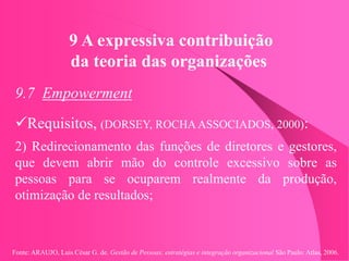 Fonte: ARAUJO, Luis César G. de. Gestão de Pessoas; estratégias e integração organizacional São Paulo: Atlas, 2006.
9 A expressiva contribuição
da teoria das organizações
9.7 Empowerment
Requisitos, (DORSEY, ROCHA ASSOCIADOS, 2000):
2) Redirecionamento das funções de diretores e gestores,
que devem abrir mão do controle excessivo sobre as
pessoas para se ocuparem realmente da produção,
otimização de resultados;
 