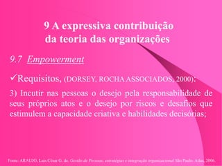 Fonte: ARAUJO, Luis César G. de. Gestão de Pessoas; estratégias e integração organizacional São Paulo: Atlas, 2006.
9 A expressiva contribuição
da teoria das organizações
9.7 Empowerment
Requisitos, (DORSEY, ROCHA ASSOCIADOS, 2000):
3) Incutir nas pessoas o desejo pela responsabilidade de
seus próprios atos e o desejo por riscos e desafios que
estimulem a capacidade criativa e habilidades decisórias;
 