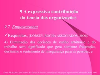 Fonte: ARAUJO, Luis César G. de. Gestão de Pessoas; estratégias e integração organizacional São Paulo: Atlas, 2006.
9 A expressiva contribuição
da teoria das organizações
9.7 Empowerment
Requisitos, (DORSEY, ROCHA ASSOCIADOS, 2000):
4) Eliminação das decisões de cunho arbitrário e do
trabalho sem significado que gera somente frustração,
desânimo e sentimento de insegurança para as pessoas; e
 