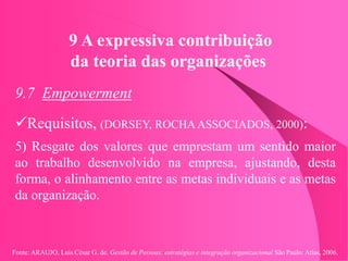 Fonte: ARAUJO, Luis César G. de. Gestão de Pessoas; estratégias e integração organizacional São Paulo: Atlas, 2006.
9 A expressiva contribuição
da teoria das organizações
9.7 Empowerment
Requisitos, (DORSEY, ROCHA ASSOCIADOS, 2000):
5) Resgate dos valores que emprestam um sentido maior
ao trabalho desenvolvido na empresa, ajustando, desta
forma, o alinhamento entre as metas individuais e as metas
da organização.
 