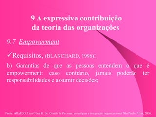 Fonte: ARAUJO, Luis César G. de. Gestão de Pessoas; estratégias e integração organizacional São Paulo: Atlas, 2006.
9 A expressiva contribuição
da teoria das organizações
9.7 Empowerment
Requisitos, (BLANCHARD, 1996):
b) Garantias de que as pessoas entendem o que é
empowerment: caso contrário, jamais poderão ter
responsabilidades e assumir decisões;
 