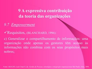 Fonte: ARAUJO, Luis César G. de. Gestão de Pessoas; estratégias e integração organizacional São Paulo: Atlas, 2006.
9 A expressiva contribuição
da teoria das organizações
9.7 Empowerment
Requisitos, (BLANCHARD, 1996):
c) Generalizar o compartilhamento de informações: uma
organização onde apenas os gestores têm acesso às
informações não combina com os seus propósitos mais
nobres;
 