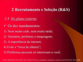 Fonte: ARAUJO, Luis César G. de. Gestão de Pessoas; estratégias e integração organizacional São Paulo: Atlas, 2006.
2 Recrutamento e Seleção (R&S)
2.4 No plano externo
 Os dez mandamentos:
1) Nem muito cedo, nem muito tarde;
2) Vestuário, perfumes e maquiagem;
3) A importância da internet;
4) Evite a “troca de olhares”;
5) Problemas pessoais só interessam a você;
 