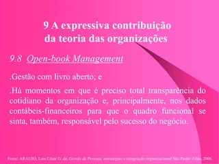 Fonte: ARAUJO, Luis César G. de. Gestão de Pessoas; estratégias e integração organizacional São Paulo: Atlas, 2006.
9 A expressiva contribuição
da teoria das organizações
9.8 Open-book Management
.Gestão com livro aberto; e
.Há momentos em que é preciso total transparência do
cotidiano da organização e, principalmente, nos dados
contábeis-financeiros para que o quadro funcional se
sinta, também, responsável pelo sucesso do negócio.
 