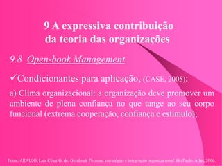Fonte: ARAUJO, Luis César G. de. Gestão de Pessoas; estratégias e integração organizacional São Paulo: Atlas, 2006.
9 A expressiva contribuição
da teoria das organizações
9.8 Open-book Management
Condicionantes para aplicação, (CASE, 2005):
a) Clima organizacional: a organização deve promover um
ambiente de plena confiança no que tange ao seu corpo
funcional (extrema cooperação, confiança e estímulo);
 