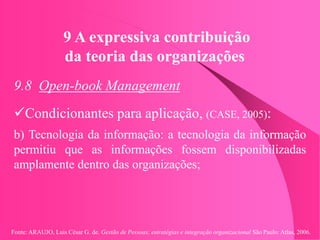 Fonte: ARAUJO, Luis César G. de. Gestão de Pessoas; estratégias e integração organizacional São Paulo: Atlas, 2006.
9 A expressiva contribuição
da teoria das organizações
9.8 Open-book Management
Condicionantes para aplicação, (CASE, 2005):
b) Tecnologia da informação: a tecnologia da informação
permitiu que as informações fossem disponibilizadas
amplamente dentro das organizações;
 
