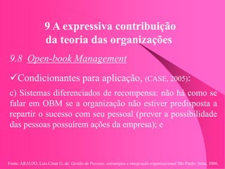 Fonte: ARAUJO, Luis César G. de. Gestão de Pessoas; estratégias e integração organizacional São Paulo: Atlas, 2006.
9 A expressiva contribuição
da teoria das organizações
9.8 Open-book Management
Condicionantes para aplicação, (CASE, 2005):
c) Sistemas diferenciados de recompensa: não há como se
falar em OBM se a organização não estiver predisposta a
repartir o sucesso com seu pessoal (prever a possibilidade
das pessoas possuírem ações da empresa); e
 