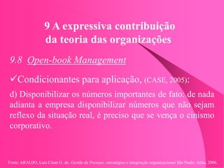 Fonte: ARAUJO, Luis César G. de. Gestão de Pessoas; estratégias e integração organizacional São Paulo: Atlas, 2006.
9 A expressiva contribuição
da teoria das organizações
9.8 Open-book Management
Condicionantes para aplicação, (CASE, 2005):
d) Disponibilizar os números importantes de fato: de nada
adianta a empresa disponibilizar números que não sejam
reflexo da situação real, é preciso que se vença o cinismo
corporativo.
 