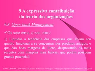 Fonte: ARAUJO, Luis César G. de. Gestão de Pessoas; estratégias e integração organizacional São Paulo: Atlas, 2006.
9 A expressiva contribuição
da teoria das organizações
9.8 Open-book Management
Os sete erros, (CASE, 2001):
1) Liquidar a tendência das empresas que levam seu
quadro funcional a se concentrar nos produtos antigos: e
que dão boas margens de lucro, desprezando os mais
recentes com margens mais baixas, que porém possuem
grande potencial;
 