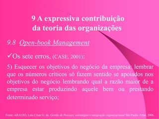 Fonte: ARAUJO, Luis César G. de. Gestão de Pessoas; estratégias e integração organizacional São Paulo: Atlas, 2006.
9 A expressiva contribuição
da teoria das organizações
9.8 Open-book Management
Os sete erros, (CASE, 2001):
5) Esquecer os objetivos do negócio da empresa: lembrar
que os números críticos só fazem sentido se apoiados nos
objetivos do negócio lembrando qual a razão maior de a
empresa estar produzindo aquele bem ou prestando
determinado serviço;
 