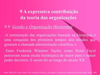 Fonte: ARAUJO, Luis César G. de. Gestão de Pessoas; estratégias e integração organizacional São Paulo: Atlas, 2006.
9 A expressiva contribuição
da teoria das organizações
9.9 Gestão e Organização Horizontal
.A estruturação das organizações baseada na hierarquia é
uma conquista dos primeiros tempos dos estudos que
geraram a chamada administração científica; e
.Tanto Frederick Winslow Taylor, como Henri Fayol
pensavam numa escala hierárquica do maior para o menor
poder decisório. E assim foi ao longo do século XX.
 