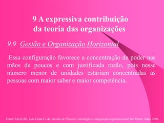 Fonte: ARAUJO, Luis César G. de. Gestão de Pessoas; estratégias e integração organizacional São Paulo: Atlas, 2006.
9 A expressiva contribuição
da teoria das organizações
9.9 Gestão e Organização Horizontal
.Essa configuração favorece a concentração de poder nas
mãos de poucos e com justificada razão, pois nesse
número menor de unidades estariam concentradas as
pessoas com maior saber e maior competência.
 