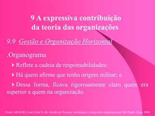 Fonte: ARAUJO, Luis César G. de. Gestão de Pessoas; estratégias e integração organizacional São Paulo: Atlas, 2006.
9 A expressiva contribuição
da teoria das organizações
9.9 Gestão e Organização Horizontal
.Organograma
Reflete a cadeia de responsabilidades;
Há quem afirme que tenha origem militar; e
Dessa forma, ficava rigorosamente claro quem era
superior a quem na organização.
 